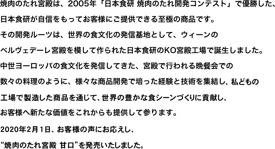 焼肉のたれ宮殿は、2005年「日本食研 焼肉のたれ開発コンテスト」で優勝した、日本食研が自信をもってお客様にご提供できる至極の商品です。その開発ルーツは、世界の食文化の発信基地として、ウィーンのベルヴェデーレ宮殿を模して作られた日本食研のKO宮殿工場で誕生しました。中世ヨーロッパの食文化を発信してきた、宮殿で行われる晩餐会での数々の料理のように、様々な商品開発で培った経験と技術を集結し私どもの工場で製造した商品を通じて、世界の豊かな食シーンづくりに貢献し、お客様へ新たな価値をこれからも提供して参ります。