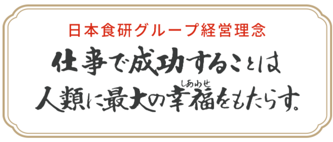 日本食研グループ経営理念 仕事で成功することは人類に最大の幸福（しあわせ）をもたらす。