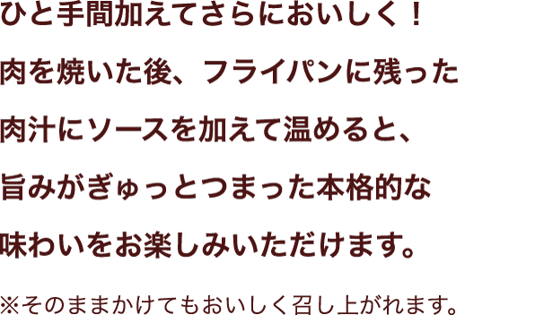 ひと手間加えてさらにおいしく！肉を焼いた後、フライパンに残った肉汁にソースを加えて温めると、旨みがぎゅっとつまった本格的な味わいをお楽しみいただけます。
※そのままかけてもおいしく召し上がれます。