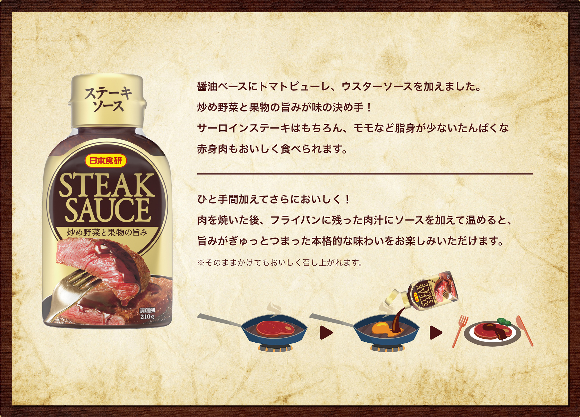 日本食研 ステーキソース 醤油ベースにトマトピューレ、ウスターソースを加えました。炒め野菜と果物の旨みが味の決め手！サーロインステーキはもちろん、モモなど脂身が少ないたんぱくな赤身肉もおいしく食べられます。ひと手間加えてさらにおいしく！肉を焼いた後、フライパンに残った肉汁にソースを加えて温めると、旨みがぎゅっとつまった本格的な味わいをお楽しみいただけます。
※そのままかけてもおいしく召し上がれます。